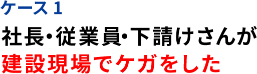 ケース1 社長・従業員・下請けさんが 建設現場でケガをした