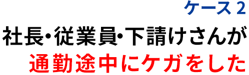 ケース2 社長・従業員・下請けさんが 通勤途中にケガをした
