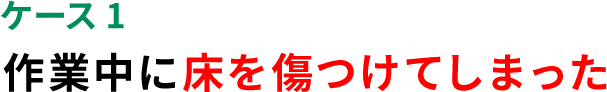 ケース1 作業中に床を傷つけてしまった