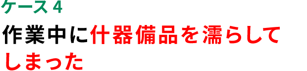 ケース4 作業中に什器備品を漏らしてしまった