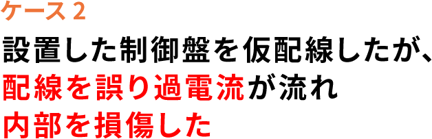 ケース2 設置した制御盤を仮配線したが、配線を誤り過電流が流れ 内部を損壊した