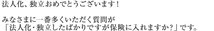 法人化、独立おめでとうございます！みなさまに一番多くいただく質問が「法人化・独立したばかりですが保険に入れますか？」です。