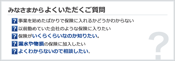 みなさまからよくいただくご質問　事業を始めたばかりで保険に入れるかどうかわからない／以前勤めていた会社のような保険に入りたい／保険がいくらくらいなのか知りたい。／漏水や物損の保険に加入したい／よくわからないので相談したい。