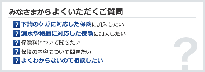 みなさまからよくいただくご質問　下請のケガに対応した保険に加入したい／漏水や物損に対応した保険に加入したい／保険料について聞きたい／保険の内容について聞きたい／よくわからないので相談したい