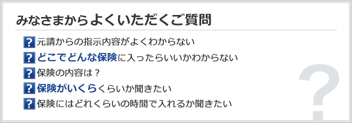 みなさまからよくいただくご質問　元請からの指示内容がよくわからない／どこでどんな保険に入ったらいいかわからない／保険の内容は？／保険がいくらくらいか聞きたい／保険にはどれくらいの時間で入れるか聞きたい