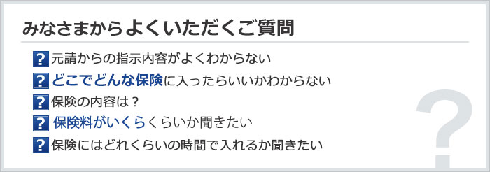 みなさまからよくいただくご質問　元請からの指示内容がよくわからない／どこでどんな保険に入ったらいいかわからない／保険の内容は？／保険がいくらくらいか聞きたい／保険にはどれくらいの時間で入れるか聞きたい