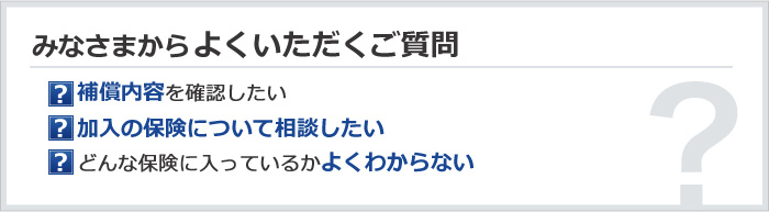 みなさまからよくいただくご質問　補償内容を確認したい／加入の保険について相談したい／どんな保険に入っているかよくわからない