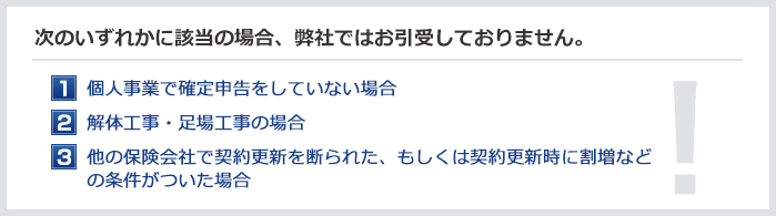 次のような場合は保険のご加入ができない場合がございます　個人事業で確定申告をしていない／解体工事、足場工事が専門の場合／事故が多くて他の保険会社継続できなかった、割増などの条件がついた