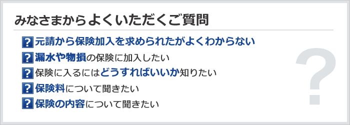 みなさまからよくいただくご質問　元請から保険加入を求められたがよくわからない／漏水や物損の保険に加入したい／保険に入るにはどうすればいいか知りたい／保険料について聞きたい／保険の内容について聞きたい