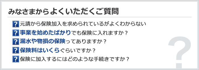 みなさまからよくいただくご質問　元請から保険加入を求められているがよくわからない／事業を始めたばかりでも保険に入れますか？／漏水や物損の保険ってありますか？／保険料はいくらぐらいですか？／保険に加入するにはどのような手続きですか？